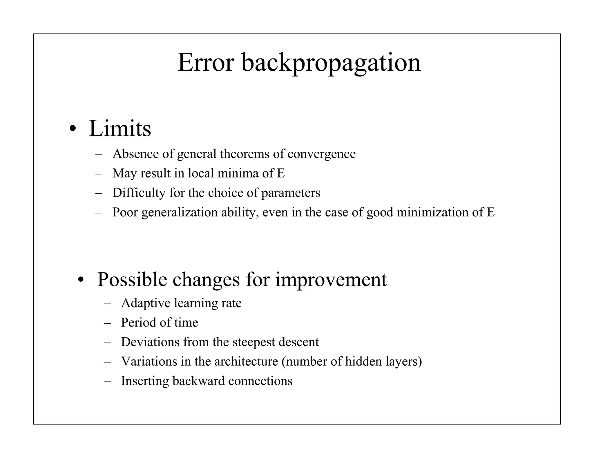 Error backpropagation
• Limits
–
–
–
–

Absence of general theorems of convergence
May result in local minima of E
Difficulty for the choice of parameters
Poor generalization ability, even in the case of good minimization of E

• Possible changes for improvement
–
–
–
–
–

Adaptive learning rate
Period of time
Deviations from the steepest descent
Variations in the architecture (number of hidden layers)
Inserting backward connections

 