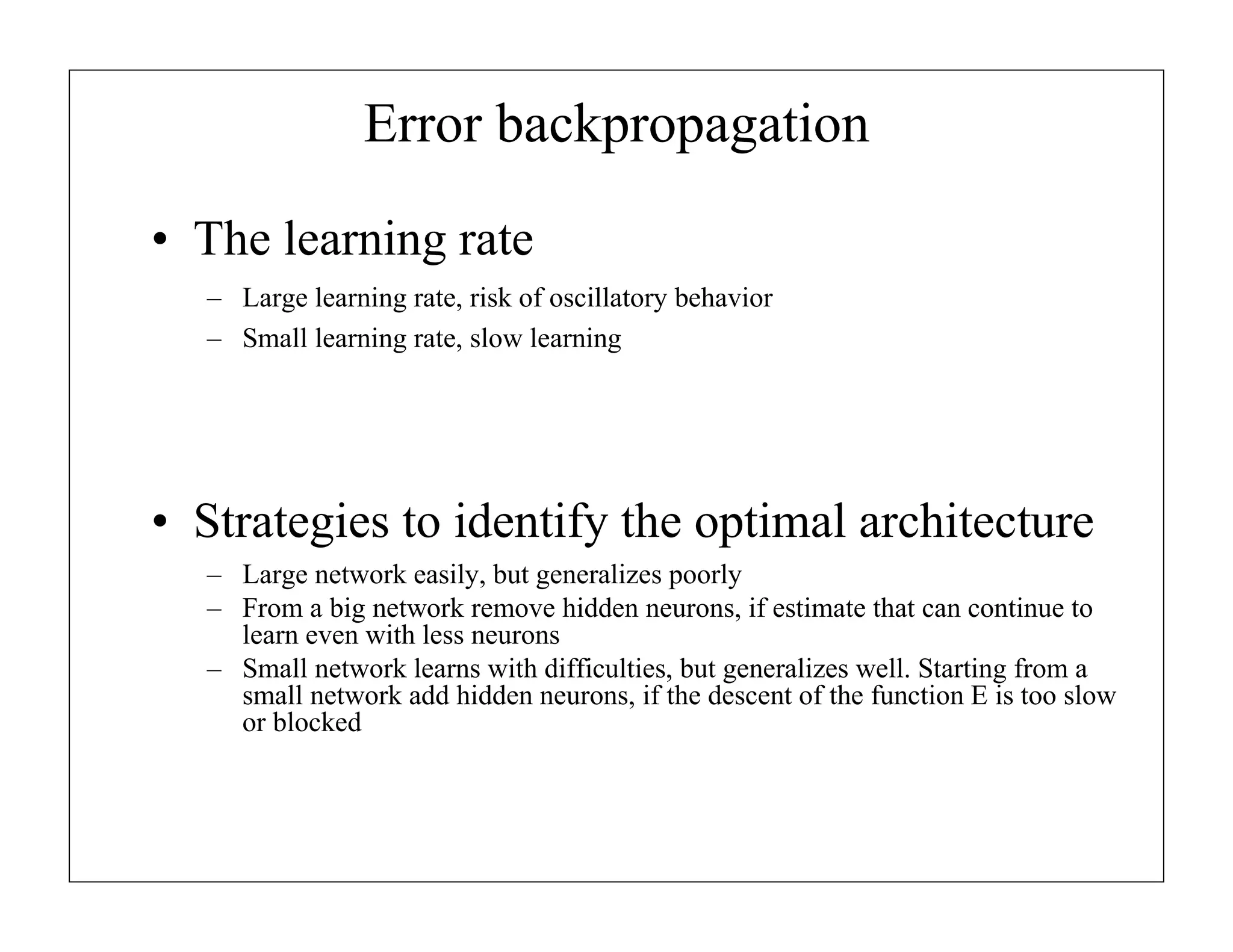 Error backpropagation
• The learning rate
– Large learning rate, risk of oscillatory behavior
– Small learning rate, slow learning

• Strategies to identify the optimal architecture
– Large network easily, but generalizes poorly
– From a big network remove hidden neurons, if estimate that can continue to
learn even with less neurons
– Small network learns with difficulties, but generalizes well. Starting from a
small network add hidden neurons, if the descent of the function E is too slow
or blocked

 