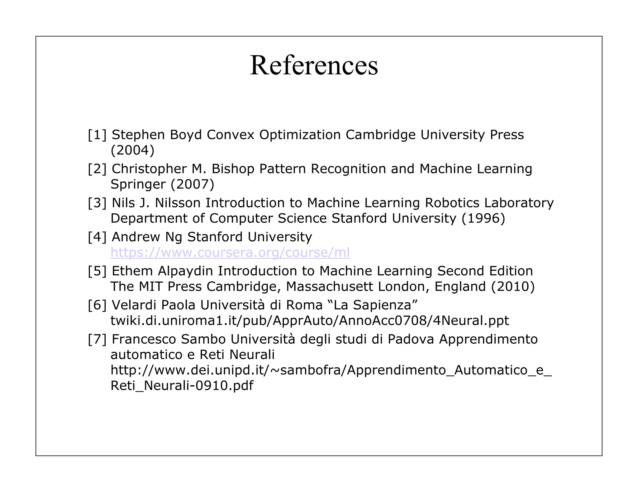 References
[1] Stephen Boyd Convex Optimization Cambridge University Press
(2004)
[2] Christopher M. Bishop Pattern Recognition and Machine Learning
Springer (2007)
[3] Nils J. Nilsson Introduction to Machine Learning Robotics Laboratory
Department of Computer Science Stanford University (1996)
[4] Andrew Ng Stanford University
https://www.coursera.org/course/ml
[5] Ethem Alpaydin Introduction to Machine Learning Second Edition
The MIT Press Cambridge, Massachusett London, England (2010)
[6] Velardi Paola Università di Roma “La Sapienza”
twiki.di.uniroma1.it/pub/ApprAuto/AnnoAcc0708/4Neural.ppt
[7] Francesco Sambo Università degli studi di Padova Apprendimento
automatico e Reti Neurali
http://www.dei.unipd.it/~sambofra/Apprendimento_Automatico_e_
Reti_Neurali-0910.pdf

 