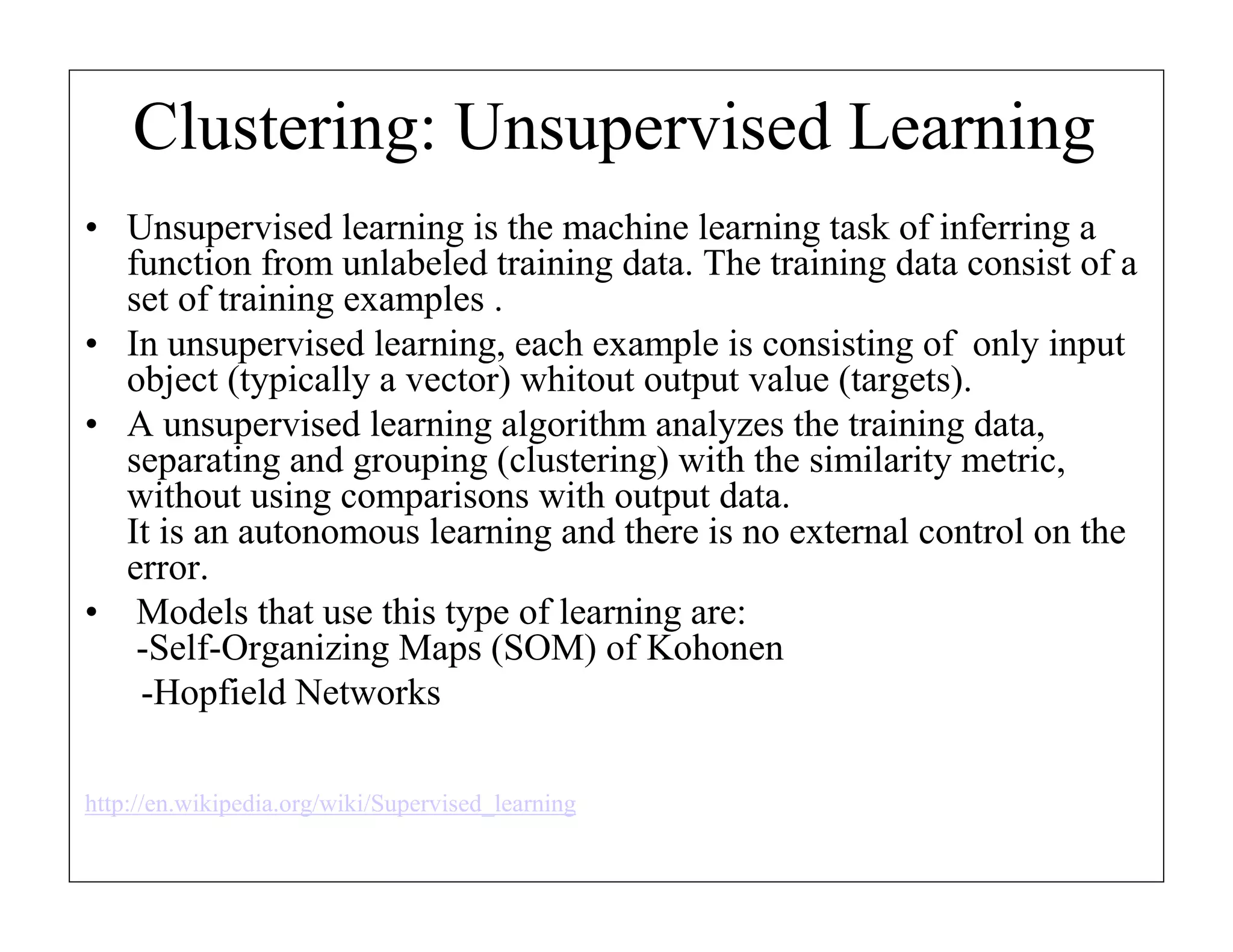 Clustering: Unsupervised Learning
• Unsupervised learning is the machine learning task of inferring a
function from unlabeled training data. The training data consist of a
set of training examples .
• In unsupervised learning, each example is consisting of only input
object (typically a vector) whitout output value (targets).
• A unsupervised learning algorithm analyzes the training data,
separating and grouping (clustering) with the similarity metric,
without using comparisons with output data.
It is an autonomous learning and there is no external control on the
error.
• Models that use this type of learning are:
-Self-Organizing Maps (SOM) of Kohonen
-Hopfield Networks
http://en.wikipedia.org/wiki/Supervised_learning

 