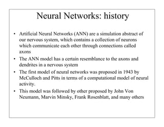 Neural Networks: history
• Artificial Neural Networks (ANN) are a simulation abstract of
our nervous system, which contains a collection of neurons
which communicate each other through connections called
axons
• The ANN model has a certain resemblance to the axons and
dendrites in a nervous system
• The first model of neural networks was proposed in 1943 by
McCulloch and Pitts in terms of a computational model of neural
activity.
• This model was followed by other proposed by John Von
Neumann, Marvin Minsky, Frank Rosenblatt, and many others

 