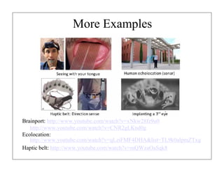 More Examples

Brainport: http://www.youtube.com/watch?v=xNkw28fz9u0
http://www.youtube.com/watch?v=CNR2gLKnd0g
Ecolocation:
http://www.youtube.com/watch?v=qLziFMF4DHA&list=TL9k0aIpmZTxg
Haptic belt: http://www.youtube.com/watch?v=mQWzaOaSqk8

 