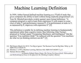 Machine Learning Definition
In 1959, Arthur Samuel defined machine learning as a "Field of study that
gives computers the ability to learn without being explicitly programmed".[1]
Tom M. Mitchell provided a widely quoted, more formal definition: "A
computer program is said to learn from experience E with respect to some
class of tasks T and performance measure P, if its performance at tasks in T,
as measured by P, improves with experience E" [2]
This definition is notable for its defining machine learning in fundamentally
operational rather than cognitive terms, thus following Alan Turing's
proposal in Turing's paper "Computing Machinery and Intelligence" that the
question "Can machines think?" be replaced with the question "Can machines
do what we (as thinking entities) can do?“ [3]

[1] Phil Simon (March 18, 2013). Too Big to Ignore: The Business Case for Big Data. Wiley. p. 89.
ISBN 978-1118638170.
[2] Mitchell, T. (1997). Machine Learning, McGraw Hill. ISBN 0-07-042807-7, p.2.
[3] Harnad, Stevan (2008), "The Annotation Game: On Turing (1950) on Computing, Machinery,
and Intelligence", in Epstein, Robert; Peters, Grace, The Turing Test Sourcebook: Philosophical
and Methodological Issues in the Quest for the Thinking Computer, Kluwer

 