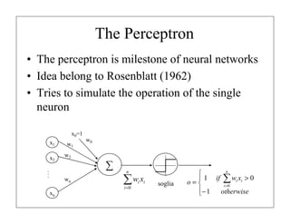 The Perceptron
• The perceptron is milestone of neural networks
• Idea belong to Rosenblatt (1962)
• Tries to simulate the operation of the single
neuron
x0=1
x1
x2

w1

w0

w2

∑

...

wn

n

∑w x
i =0

xn

i i

soglia

n

 1 if ∑ wi xi > 0
o=
i =0
− 1
otherwise


 