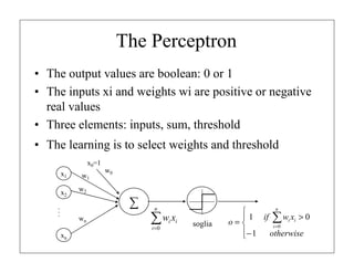 The Perceptron
• The output values ​are boolean: 0 or 1
• The inputs xi and weights wi are positive or negative
real values
• Three elements: inputs, sum, threshold
• The learning is to select weights and threshold
x0=1
x1
x2

w1

w0

w2

...

∑
wn

n

∑w x
i =0

xn

i i

soglia

n

 1 if ∑ wi xi > 0
o=
i =0
− 1
otherwise


 