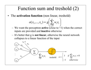 Function sum and treshold (2)
• The activation function (non linear, treshold)
 n

o( x1 ,..., xn ) = g  ∑ wi xi 
 i =0


– We want the perceptron active (close to +1) when the correct
inputs are provided and inactive otherwise
– It's better that g is not linear, otherwise the neural network
collapses to a linear function of the input
x0=1
x1
x2

w1

w0

w2

...

∑
wn

n

∑w x
i =0

xn

i i

treshold

n

 1 if ∑ wi xi > 0
o=
i =0
− 1
otherwise


 