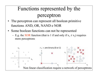 Functions represented by the
perceptron
• The perceptron can represent all boolean primitive
functions AND, OR, NAND e NOR
• Some boolean functions can not be represented
– E.g. the XOR function (that is 1 if and only if x1 ≠ x2) requires
more perceptrons
x2
+

-

+

-

+
-

-

-

-

+

+

x1

+

Non linear classification require a network of perceptrons

 