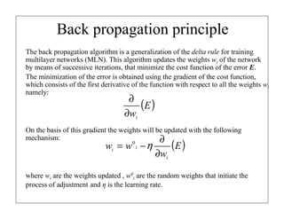 Back propagation principle
The back propagation algorithm is a generalization of the delta rule for training
multilayer networks (MLN). This algorithm updates the weights wi of the network
by means of successive iterations, that minimize the cost function of the error E.
The minimization of the error is obtained using the gradient of the cost function,
which consists of the first derivative of the function with respect to all the weights wi
namely:

∂
(E )
∂wi

On the basis of this gradient the weights will be updated with the following
mechanism:
∂

wi = w 0 i − η

∂wi

(E )

where wi are the weights updated , w0i are the random weights that initiate the
process of adjustment and η is the learning rate.

 