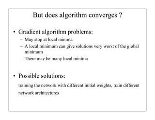 But does algorithm converges ?
• Gradient algorithm problems:
– May stop at local minima
– A local minimum can give solutions very worst of the global
minimum
– There may be many local minima

• Possible solutions:
training the network with different initial weights, train different
network architectures

 