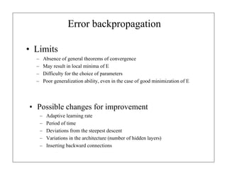 Error backpropagation
• Limits
–
–
–
–

Absence of general theorems of convergence
May result in local minima of E
Difficulty for the choice of parameters
Poor generalization ability, even in the case of good minimization of E

• Possible changes for improvement
–
–
–
–
–

Adaptive learning rate
Period of time
Deviations from the steepest descent
Variations in the architecture (number of hidden layers)
Inserting backward connections

 