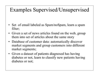 Examples Supervised/Unsupervised
• Set of email labeled as Spam/noSpam, learn a spam
filter;
• Given a set of news articles found on the web, group
them into set of articles about the same story
• Database of customer data: automatically discover
market segments and group customers into different
market segments;
• Given a dataset of patients diagnosed has having
diabetes or not, learn to classify new patients having
diabetes or not;

 