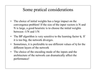 Some pratical considerations
• The choice of initial weights has a large impact on the
convergence problem! If the size of the input vectors is N and
N is large, a good heuristic is to choose the initial weights
between -1/N and 1/N
• The BP algorithm is very sensitive to the learning factor η. If
it is too big, the network diverges.
• Sometimes, it is preferable to use different values of η for the
different layers of the network
• The choice of the encoding mode of the inputs and the
architecture of the network can dramatically affect the
performance!

 