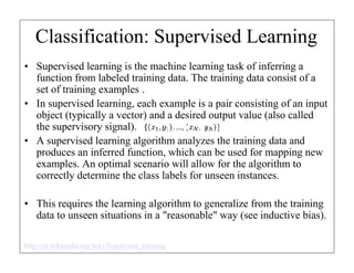 Classification: Supervised Learning
• Supervised learning is the machine learning task of inferring a
function from labeled training data. The training data consist of a
set of training examples .
• In supervised learning, each example is a pair consisting of an input
object (typically a vector) and a desired output value (also called
the supervisory signal).
• A supervised learning algorithm analyzes the training data and
produces an inferred function, which can be used for mapping new
examples. An optimal scenario will allow for the algorithm to
correctly determine the class labels for unseen instances.
• This requires the learning algorithm to generalize from the training
data to unseen situations in a "reasonable" way (see inductive bias).
http://en.wikipedia.org/wiki/Supervised_learning

 