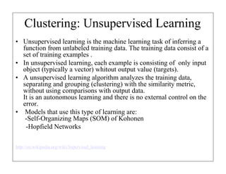 Clustering: Unsupervised Learning
• Unsupervised learning is the machine learning task of inferring a
function from unlabeled training data. The training data consist of a
set of training examples .
• In unsupervised learning, each example is consisting of only input
object (typically a vector) whitout output value (targets).
• A unsupervised learning algorithm analyzes the training data,
separating and grouping (clustering) with the similarity metric,
without using comparisons with output data.
It is an autonomous learning and there is no external control on the
error.
• Models that use this type of learning are:
-Self-Organizing Maps (SOM) of Kohonen
-Hopfield Networks
http://en.wikipedia.org/wiki/Supervised_learning

 