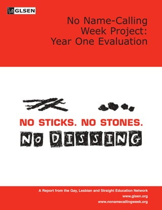 No Name-Calling
               Week Project:
         Year One Evaluation




NO STICKS. NO STONES.

NO DISSING

   A Report from the Gay, Lesbian and Straight Education Network
                                                 www.glsen.org
                                    www.nonamecallingweek.org