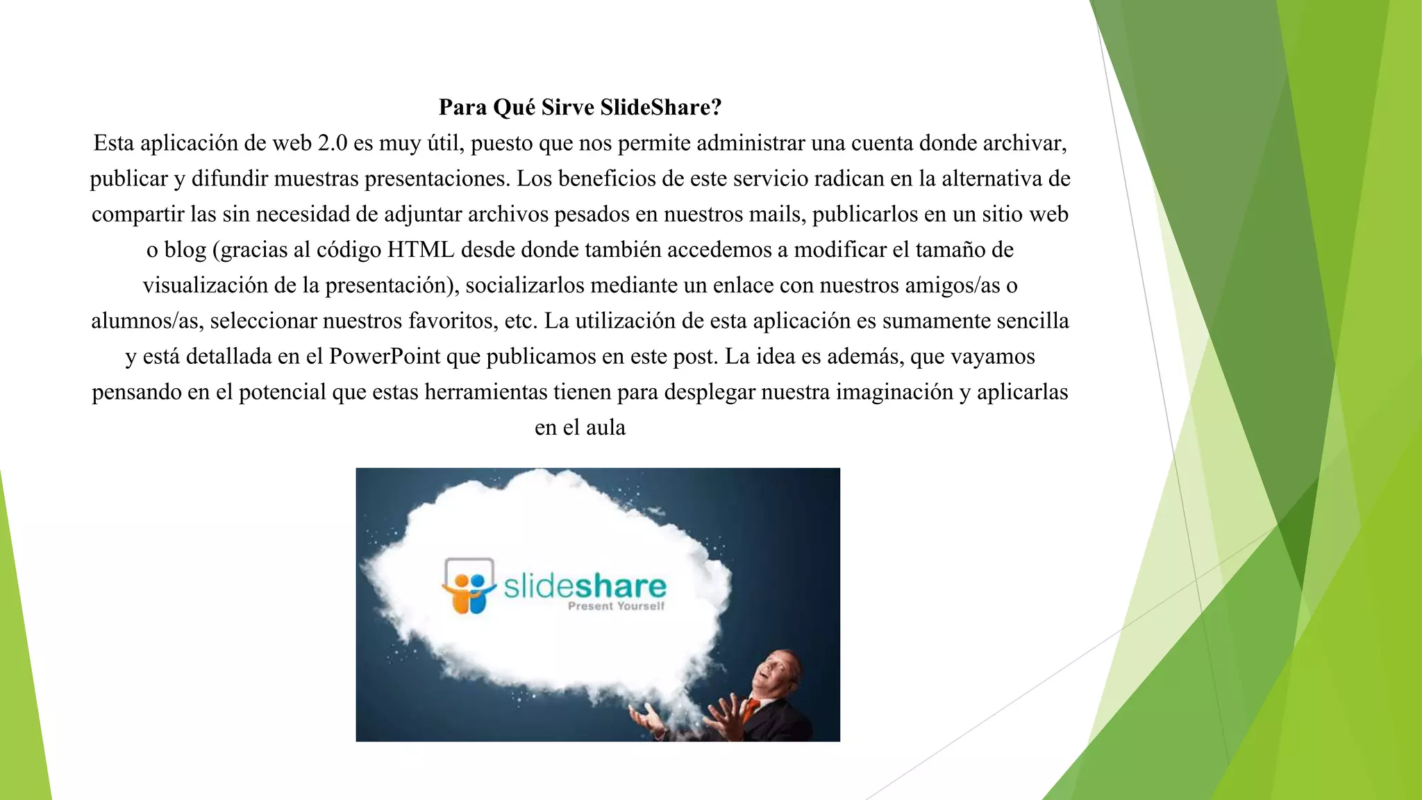Para Qué Sirve SlideShare?
Esta aplicación de web 2.0 es muy útil, puesto que nos permite administrar una cuenta donde archivar,
publicar y difundir muestras presentaciones. Los beneficios de este servicio radican en la alternativa de
compartir las sin necesidad de adjuntar archivos pesados en nuestros mails, publicarlos en un sitio web
o blog (gracias al código HTML desde donde también accedemos a modificar el tamaño de
visualización de la presentación), socializarlos mediante un enlace con nuestros amigos/as o
alumnos/as, seleccionar nuestros favoritos, etc. La utilización de esta aplicación es sumamente sencilla
y está detallada en el PowerPoint que publicamos en este post. La idea es además, que vayamos
pensando en el potencial que estas herramientas tienen para desplegar nuestra imaginación y aplicarlas
en el aula
 