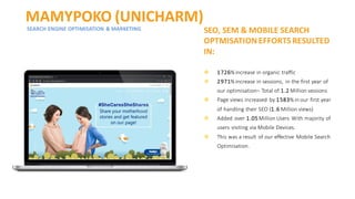 MAMYPOKO (UNICHARM)
SEARCH ENGINE OPTIMISATION & MARKETING SEO, SEM & MOBILE SEARCH
OPTMISATION EFFORTS RESULTED
IN:
❖ 1726% increase in organic traffic
❖ 2971% increase in sessions, in the first year of
our optimisation– Total of 1.2 Million sessions
❖ Page views increased by 1583% in our first year
of handling their SEO (1.6 Million views)
❖ Added over 1.05 Million Users With majority of
users visiting via Mobile Devices.
❖ This was a result of our effective Mobile Search
Optimisation.
 
