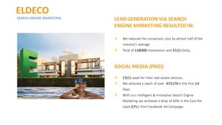 ELDECO
SEARCH ENGINE MARKETING LEAD GENERATION VIA SEARCH
ENGINE MARKETING RESULTEDIN:
❖ We reduced the conversion cost by almost half of the
industry’s average.
❖ Total of 168000 impressions and 3521 Clicks,
SOCIAL MEDIA (PAID)
❖ 1921 Leads for their real estate services.
❖ We attained a reach of over 455176 in the first 14
Days.
❖ With our intelligent & innovative Search Engine
Marketing we achieved a drop of 40% in the Cost Per
Lead (CPL) from Facebook Ad Campaign.
 