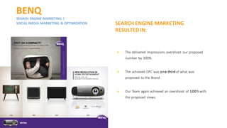 BENQ
SEARCH ENGINE MARKETING |
SOCIAL MEDIA MARKETING & OPTIMIZATION
❖ The delivered impressions overshoot our proposed
number by 300%
❖ The achieved CPC was one-thirdof what was
proposed to the Brand.
❖ Our Team again achieved an overshoot of 100%with
the proposed views.
SEARCH ENGINE MARKETING
RESULTED IN:
 