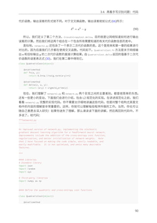 3.4. 再看⼿写识别问题：代码
代价函数，输出误差的形式就不同。对于交叉熵函数，输出误差就如公式 (66)所⽰：
δL
= aL
− y (99)
所以，我们定义了第⼆个⽅法，CrossEntropyCost.delta，⽬的就是让⽹络知道如何进⾏输出
误差的计算。然后我们将这两个组合在⼀个包含所有需要知道的有关代价函数信息的类中。
类似地，network2.py 还包含了⼀个表⽰⼆次代价函数的类。这个是⽤来和第⼀章的结果进⾏
对⽐的，因为后⾯我们⼏乎都在使⽤交叉函数。代码如下。QuadraticCost.fn ⽅法是关于⽹络输
出 a 和⽬标输出 y 的⼆次代价函数的直接计算结果。由 QuadraticCost.delta 返回的值基于⼆次代
价函数的误差表达式 (30)，我们在第⼆章中得到它。
class QuadraticCost(object):
@staticmethod
def fn(a, y):
return 0.5*np.linalg.norm(a-y)**2
@staticmethod
def delta(z, a, y):
return (a-y) * sigmoid_prime(z)
现在，我们理解了 network2.py 和 network.py 两个实现之间的主要差别。都是很简单的东西。
还有⼀些更⼩的变动，下⾯我们会进⾏介绍，包含 L2 规范化的实现。在讲述规范化之前，我们
看看 network2.py 完整的实现代码。你不需要太仔细地读遍这些代码，但是对整个结构尤其是⽂
档中的内容的理解是⾮常重要的，这样，你就可以理解每段程序所做的⼯作。当然，你也可以
随⾃⼰意愿去深⼊研究！如果你迷失了理解，那么请读读下⾯的讲解，然后再回到代码中。不
多说了，给代码：
"""network2.py
~~~~~~~~~~~~~~
An improved version of network.py, implementing the stochastic
gradient descent learning algorithm for a feedforward neural network.
Improvements include the addition of the cross-entropy cost function,
regularization, and better initialization of network weights. Note
that I have focused on making the code simple, easily readable, and
easily modifiable. It is not optimized, and omits many desirable
features.
"""
#### Libraries
# Standard library
import json
import random
import sys
# Third-party libraries
import numpy as np
#### Define the quadratic and cross-entropy cost functions
class QuadraticCost(object):
@staticmethod
90
 