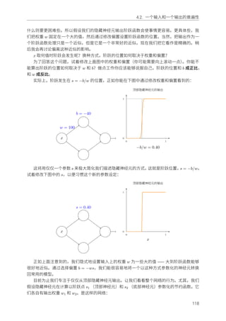 4.2. ⼀个输⼊和⼀个输出的普遍性
什么则要更困难些。所以假设我们的隐藏神经元输出阶跃函数会使事情更容易。更具体些，我
们把权重 w 固定在⼀个⼤的值，然后通过修改偏置设置阶跃函数的位置。当然，把输出作为⼀
个阶跃函数处理只是⼀个近似，但是它是⼀个⾮常好的近似，现在我们把它看作是精确的。稍
后我会再讨论偏离这种近似的影响。
x 取何值时阶跃会发⽣呢？换种⽅式，阶跃的位置如何取决于权重和偏置？
为了回答这个问题，试着修改上⾯图中的权重和偏置（你可能需要向上滚动⼀点）。你能不
能算出阶跃的位置如何取决于 w 和 b？做点⼯作你应该能够说服⾃⼰，阶跃的位置和 b 成正⽐，
和 w 成反⽐。
实际上，阶跃发⽣在 s = −b/w 的位置，正如你能在下图中通过修改权重和偏置看到的：
x
w = 100
b = −40
0 1
0
1
−b/w = 0.40
顶部隐藏神经元的输出
这将⽤仅仅⼀个参数 s 来极⼤简化我们描述隐藏神经元的⽅式，这就是阶跃位置，s = −b/w。
试着修改下图中的 s，以便习惯这个新的参数设定：
x
s = 0.40
0 1
0
1
x
顶部隐藏神经元的输出
正如上⾯注意到的，我们隐式地设置输⼊上的权重 w 为⼀些⼤的值 —— ⼤到阶跃函数能够
很好地近似。通过选择偏置 b = −ws，我们能很容易地将⼀个以这种⽅式参数化的神经元转换
回常⽤的模型。
⽬前为⽌我们专注于仅仅从顶部隐藏神经元输出。让我们看看整个⽹络的⾏为。尤其，我们
假设隐藏神经元在计算以阶跃点 s1 （顶部神经元）和 s2 （底部神经元）参数化的节约函数。它
们各⾃有输出权重 w1 和 w2。是这样的⽹络：
118
 