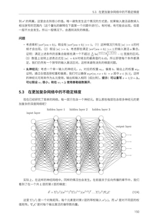 5.3. 在更加复杂⽹络中的不稳定梯度
到 σ′ 的两翼，这⾥会去到很⼩的值。唯⼀避免发⽣这个情况的⽅式是，如果输⼊激活函数掉⼊
相当狭窄的范围内（这个量化的解释在下⾯第⼀个问题中进⾏）。有时候，有可能会出现。但是
⼀般不⼤会发⽣。所以⼀般情况下，会遇到消失的梯度。
问题
• 考虑乘积 |wσ′(wa + b)|。假设有 |wσ′(wa + b)| >= 1。（1）这种情况只有在 |w| >= 4 的时
候才会出现。（2）假设 |w| >= 4，考虑那些满⾜ |wσ′(wa + b)| >= 1 的输⼊激活 a 集合。
证明：满⾜上述条件的该集合能够充满⼀个不超过 2
|w| ln(
|w|(1+
√
1−4/|w|)
2 − 1) 宽度的区间。
（3）数值上说明上述表达式在 |w| = 6.9 时候去的最⾼值约 0.45。所以即使每个条件都满
⾜，我们仍然有⼀个狭窄的输⼊激活区间，这样来避免消失的梯度问题。
• ⺓神经元：考虑⼀个单⼀输⼊的神经元，x，对应的权重 w1，偏差 b，输出上的权重 w2。
证明，通过合理选择权重和偏差，我们可以确保 w2σ(w1 ∗ x + b) = x 其中 x ∈ [0, 1]。这样
的神经元可⽤来作为⺓元使⽤，输出和输⼊相同（成⽐例）。提⽰：可以重写 x = 1/2 + ∆，
可以假设 w1 很⼩，和在 w1 ∗ ∆ 使⽤泰勒级数展开。
5.3 在更加复杂⽹络中的不稳定梯度
现在已经研究了简单的⽹络，每⼀层只包含⼀个神经元。那么那些每层包含很多神经元的更
加复杂的深度⽹络呢？
input layer
hidden layer 1 hidden layer 2 hidden layer 3
output layer
实际上，在这样的神经⽹络中，同样的情况也会发⽣。在前⾯关于反向传播的章节中，我们
看到了在⼀个共 L 层的第 l 层的梯度：
δl
= Σ′
(zl
)(wl+1
)T
Σ′
(zl+1
)(wl+2
)T
. . . Σ′
(zL
)∇aC (124)
这⾥ Σ′(zl) 是⼀个对⻆矩阵，每个元素是对第 l 层的带权输⼊ σ′(z)。⽽ wl 是对不同层的权
值矩阵。∇aC 是对每个输出激活的偏导数向量。
150
 