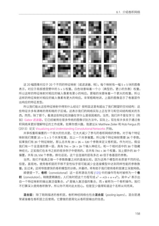 6.1. 介绍卷积⽹络
这 20 幅图像对应于 20 个不同的特征映射（或滤波器、核）。每个映射有⼀幅 5 × 5 块的图像
表⽰，对应于局部感受野中的 5 × 5 权重。⽩⾊块意味着⼀个⼩（典型的，更⼩的负数）权重，
所以这样的特征映射对相应的输⼊像素有更⼩的响应。更暗的块意味着⼀个更⼤的权重，所以
这样的特征映射对相应的输⼊像素有更⼤的响应。⾮常粗略地讲，上⾯的图像显⽰了卷基层作
出响应的特征类型。
所以我们能从这些特征映射中得到什么结论？很明显这⾥有超出了我们期望的空间结构：这
些特征许多有清晰的亮和暗的⼦区域。这表⽰我们的⽹络实际上正在学习和空间结构相关的东
西。然⽽，除了那个，看清这些特征检测器在学什么是很困难的。当然，我们并不是在学习（例
如）Gabor 滤波器，它已经被⽤在很多传统的图像识别⽅法中。实际上，现在有许多关于通过卷
积⽹络来更好理解特征的⼯作成果。如果你感兴趣，我建议从 Matthew Zeiler 和 Rob Fergus 的
（2013）论⽂ Visualizing and Understanding Convolutional Networks 开始。
共享权重和偏置的⼀个很⼤的优点是，它⼤⼤减少了参与的卷积⽹络的参数。对于每个特征
映射我们需要 25 = 5 × 5 个共享权重，加上⼀个共享偏置。所以每个特征映射需要 26 个参数。
如果我们有 20 个特征映射，那么总共有 20 × 26 = 520 个参数来定义卷积层。作为对⽐，假设
我们有⼀个全连接的第⼀层，具有 784 = 28 × 28 个输⼊神经元，和⼀个相对适中的 30 个隐藏
神经元，正如我们在本书之前的很多例⼦中使⽤的。总共有 784 × 30 个权重，加上额外的 30 个
偏置，共有 23, 550 个参数。换句话说，这个全连接的层有多达 40 倍于卷基层的参数。
当然，我们不能真正做⼀个参数数量之间的直接⽐较，因为这两个模型的本质是不同的径。
但是，直观地，使⽤卷积层的平移不变性似乎很可能减少全连接模型中达到同样性能的参数数
量。反过来，这将导致更快的卷积模型的训练，并最终，将有助于我们使⽤卷积层建⽴深度⽹络。
顺便提⼀下，卷积（convolutional）这⼀名称源⾃⽅程 (125) 中的操作符有时被称为⼀个卷
积（convolution）。稍微更精确些，⼈们有时把这个⽅程写成 a1 = σ(b + w ∗ a0)，其中 a1 表⽰出
⾃⼀个特征映射的输出激活值集合，a0 是输⼊激活值的集合，⽽ ∗ 被称为⼀个卷积操作。我们
不打算深⼊使⽤卷积数学，所以你不⽤对此太担⼼。但是⾄少值得知道这个名称从何⽽来。
混合层： 除了刚刚描述的卷积层，卷积神经⽹络也包含混合层（pooling layers）。混合层通
常紧接着在卷积层之后使⽤。它要做的是简化从卷积层输出的信息。
158
 
