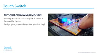 12NASDAQ / TASE :NNDM
www.nano-di.com | © 2019 Nano Dimension. All rights reserved.
Touch Switch
THE SOLUTION BY NANO DIMENSION
Printing the touch sensor as part of the PCB.
No need for button.
Design, print, assemble and test within a day!
 