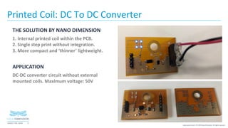 15NASDAQ / TASE :NNDM
www.nano-di.com | © 2019 Nano Dimension. All rights reserved.
Printed Coil: DC To DC Converter
THE SOLUTION BY NANO DIMENSION
1. Internal printed coil within the PCB.
2. Single step print without integration.
3. More compact and ‘thinner’ lightweight.
APPLICATION
DC-DC converter circuit without external
mounted coils. Maximum voltage: 50V
 
