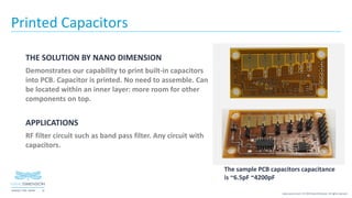 16NASDAQ / TASE :NNDM
www.nano-di.com | © 2019 Nano Dimension. All rights reserved.
Printed Capacitors
THE SOLUTION BY NANO DIMENSION
Demonstrates our capability to print built-in capacitors
into PCB. Capacitor is printed. No need to assemble. Can
be located within an inner layer: more room for other
components on top.
APPLICATIONS
RF filter circuit such as band pass filter. Any circuit with
capacitors.
The sample PCB capacitors capacitance
is ~6.5pF ~4200pF
 