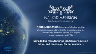 3NASDAQ / TASE :NNDM
www.nano-di.com | © 2019 Nano Dimension. All rights reserved.
3NASDAQ / TASE :NNDM
Nano Dimension is the world’s leading additive
electronics provider, targeting the growing demand for
sophisticated electronic devices that rely on
sensors, antennas and PCBs
Our additive manufacturing solutions are mission
critical and economical for our customers
www.nano-di.com | © 2019 Nano Dimension. All rights reserved.
 