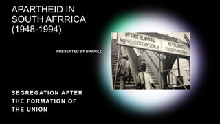 APARTHEID IN
SOUTH AFRRICA
(1948-1994)
PRESENTED BY N NDOLO
SEGREGATION AFTER
THE FORMATION OF
THE UNION
 