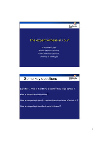 The expert witness in court

                          Dr Niamh Nic Daéid
                      Reader in Forensic Science,
                      Centre for Forensic Science,
                        University of Strathclyde




    Some key questions

Expertise .. What is it and how is it defined in a legal context ?

How is expertise used in court ?

How are expert opinions formed/evaluated and what effects this ?

How are expert opinions best communicated ?




                                                                     1
 
