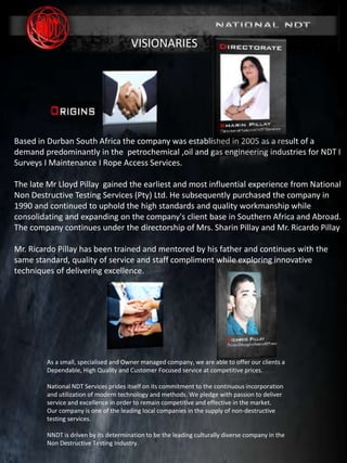 MARINE DIVISION
SURVEY & INSPECTION I NDT I MAINTENANCE
(www. nationalndt.co.za)
REG No. 2005/008038/07
Based in Durban South Africa the company was established in 2005 as a result of a
demand predominantly in the petrochemical ,oil and gas engineering industries for NDT I
Surveys I Maintenance I Rope Access Services.
The late Mr Lloyd Pillay gained the earliest and most influential experience from National
Non Destructive Testing Services (Pty) Ltd. He subsequently purchased the company in
1990 and continued to uphold the high standards and quality workmanship while
consolidating and expanding on the company's client base in Southern Africa and Abroad.
The company continues under the directorship of Mrs. Sharin Pillay and Mr. Ricardo Pillay
Mr. Ricardo Pillay has been trained and mentored by his father and continues with the
same standard, quality of service and staff compliment while exploring innovative
techniques of delivering excellence.
As a small, specialised and Owner managed company, we are able to offer our clients a
Dependable, High Quality and Customer Focused service at competitive prices.
National NDT Services prides itself on its commitment to the continuous incorporation
and utilization of modern technology and methods. We pledge with passion to deliver
service and excellence in order to remain competitive and effective in the market.
Our company is one of the leading local companies in the supply of non-destructive
testing services.
NNDT is driven by its determination to be the leading culturally diverse company in the
Non Destructive Testing Industry.
VISIONARIES
 