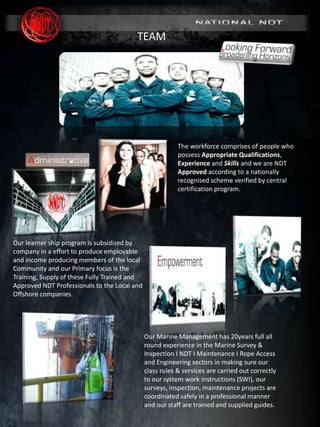 MARINE DIVISION
SURVEY & INSPECTION I NDT I MAINTENANCE
(www. nationalndt.co.za)
REG No. 2005/008038/07
The workforce comprises of people who
possess Appropriate Qualifications,
Experience and Skills and we are NDT
Approved according to a nationally
recognised scheme verified by central
certification program.
Our Marine Management has 20years full all
round experience in the Marine Survey &
Inspection I NDT I Maintenance I Rope Access
and Engineering sectors in making sure our
class rules & services are carried out correctly
to our system work instructions (SWI), our
surveys, inspection, maintenance projects are
coordinated safely in a professional manner
and our staff are trained and supplied guides.
Our learner ship program is subsidized by
company in a effort to produce employable
and income producing members of the local
Community and our Primary focus is the
Training, Supply of these Fully Trained and
Approved NDT Professionals to the Local and
Offshore companies.
TEAM
 