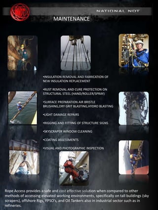 MARINE DIVISION
SURVEY & INSPECTION I NDT I MAINTENANCE
(www. nationalndt.co.za)
REG No. 2005/008038/07
MAINTENANCE
Rope Access provides a safe and cost effective solution when compared to other
methods of accessing elevated working environments, specifically on tall buildings (sky
scrapers), offshore Rigs, FPSO’s, and Oil Tankers also in industrial sector such as in
refineries.
•INSULATION REMOVAL AND FABRICATION OF
NEW INSULATION REPLACEMENT
•RUST REMOVAL AND CURE PROTECTION ON
STRUCTURAL STEEL (HAND/ROLLER/SPRAY)
•SURFACE PREPARATION AIR BRISTLE
BRUSHING,DRY GRIT BLASTING,HYDRO BLASTING
•LIGHT DAMAGE REPAIRS
•RIGGING AND FITTING OF STRUCTURE SIGNS
•SKYSCRAPER WINDOW CLEANING
•COATING ASSESSMENTS
•VISUAL AND PHOTOGRAPHIC INSPECTION
 