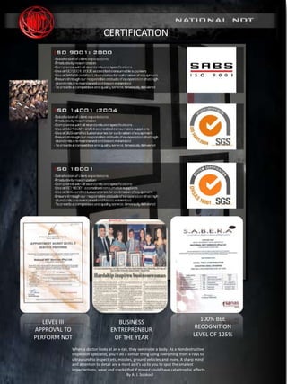 MARINE DIVISION
SURVEY & INSPECTION I NDT I MAINTENANCE
(www. nationalndt.co.za)
REG No. 2005/008038/07
CERTIFICATION
100% BEE
RECOGNITION
LEVEL OF 125%
LEVEL III
APPROVAL TO
PERFORM NDT
When a doctor looks at an x-ray, they see inside a body. As a Nondestructive
Inspection specialist, you'll do a similar thing using everything from x-rays to
ultrasound to inspect jets, missiles, ground vehicles and more. A sharp mind
and attention to detail are a must as it's up to you to spot the smallest
imperfections, wear and cracks that if missed could have catastrophic effects
By A. J. Sookool
BUSINESS
ENTREPRENEUR
OF THE YEAR
 