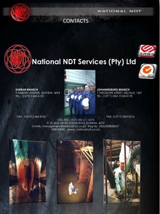 MARINE DIVISION
SURVEY & INSPECTION I NDT I MAINTENANCE
(www. nationalndt.co.za)
REG No. 2005/008038/07
CONTACTS
National NDT Services (Pty) Ltd
DURBAN BRANCH JOHANNESBURG BRANCH
9 HARDEN AVENUE, SEAVIEW, 4094 7 THEODORE STREET, DELVILLE, 1401
TEL.: (+2731) 465 6123 TEL.: (+2711) 824 0160/4178
FAX: (+2731) 465 8763 FAX: (+2711) 824 0516
CELL NO.: (+27) 083 611 6075
P. O. BOX 25126, ROSSBURGH, DURBAN, 4072
E-MAIL: management@nationalndt.co.za Reg No. 2005/008038/07
WEB PAGE: (www. nationalndt.co.za)
 