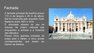Fachada
A fachada principal da basílica possui
115 m de largura e 46 m de altura.
Ela foi construída pelo arquiteto Carlo
Maderno entre 1607 e 1614.
É articulada através do uso de
colunas de ordem colossal que
enquadram a entrada e a Varanda
das Bênçãos.
Possui cinco grandes entradas da
praça para o nártex, e cinco portas
correspondentes que levam ao
interior da basílica.
 