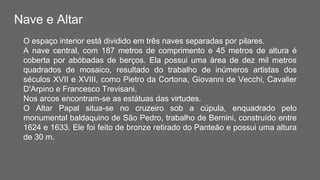 Nave e Altar
O espaço interior está dividido em três naves separadas por pilares.
A nave central, com 187 metros de comprimento e 45 metros de altura é
coberta por abóbadas de berços. Ela possui uma área de dez mil metros
quadrados de mosaico, resultado do trabalho de inúmeros artistas dos
séculos XVII e XVIII, como Pietro da Cortona, Giovanni de Vecchi, Cavalier
D'Arpino e Francesco Trevisani.
Nos arcos encontram-se as estátuas das virtudes.
O Altar Papal situa-se no cruzeiro sob a cúpula, enquadrado pelo
monumental baldaquino de São Pedro, trabalho de Bernini, construído entre
1624 e 1633. Ele foi feito de bronze retirado do Panteão e possui uma altura
de 30 m.
 