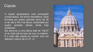 Cúpula
A cúpula apresentava uma concepção
conservadora. De forma hemisférica, seria
formada por quatro grandes arcos de 26
m de vão e 46 m de altura, sustentada por
quatro grandes pilares ainda hoje
existentes.
Ela eleva-se a uma altura total de 136,57
m do chão até ao topo da cruz no exterior.
É a mais alta cúpula do mundo, com um
diâmetro interno de 41,47 m.
 