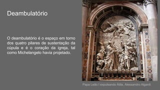 Deambulatório
O deambulatório é o espaço em torno
dos quatro pilares de sustentação da
cúpula e é o coração da igreja, tal
como Michelangelo havia projetado.
Papa Leão I expulsando Átila, Alessandro Algardi
 