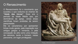 O Renascimento
O Renascimento foi o movimento que
sucedeu o que costuma se chamar de
“idade das trevas”. Esse era o
período da Idade Média que, por
dominância da igreja, várias áreas
científicas foram proibidas de serem
pesquisadas.
Ele se caracterizou por apresentar
linhas muito gerais, pela inspiração nos
antigos gregos e romanos, e pela
concepção de arte como uma imitação
da natureza, tendo o homem, nesse
panorama, um lugar privilegiado.
Pietá, Michelangelo
 