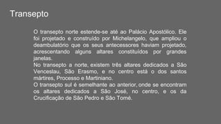 Transepto
O transepto norte estende-se até ao Palácio Apostólico. Ele
foi projetado e construído por Michelangelo, que ampliou o
deambulatório que os seus antecessores haviam projetado,
acrescentando alguns altares constituídos por grandes
janelas.
No transepto a norte, existem três altares dedicados a São
Venceslau, São Erasmo, e no centro está o dos santos
mártires, Processo e Martiniano.
O transepto sul é semelhante ao anterior, onde se encontram
os altares dedicados a São José, no centro, e os da
Crucificação de São Pedro e São Tomé.
 