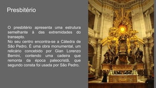 Presbitério
O presbitério apresenta uma estrutura
semelhante à das extremidades do
transepto.
No seu centro encontra-se a Cátedra de
São Pedro. É uma obra monumental, um
relicário concebido por Gian Lorenzo
Bernini, contendo uma cadeira que
remonta da época paleocristã, que
segundo consta foi usada por São Pedro.
 
