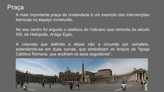 Praça
A mais importante praça da cristandade é um exemplo das intervenções
barrocas no espaço construído.
No seu centro foi erguido o obelisco do Vaticano que remonta do século
XIII, de Heliópolis, Antigo Egito.
A colunata que delimita a elipse não a circunda por completo,
estendendo-se em duas curvas, que simbolizam os braços da "Igreja
Católica Romana, que acolhem os seus seguidores".
 
