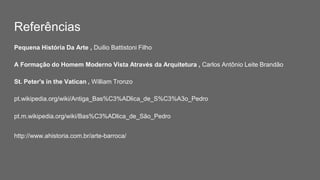 Referências
Pequena História Da Arte , Duilio Battistoni Filho
A Formação do Homem Moderno Vista Através da Arquitetura , Carlos Antônio Leite Brandão
St. Peter's in the Vatican , William Tronzo
pt.wikipedia.org/wiki/Antiga_Bas%C3%ADlica_de_S%C3%A3o_Pedro
pt.m.wikipedia.org/wiki/Bas%C3%ADlica_de_São_Pedro
http://www.ahistoria.com.br/arte-barroca/
 