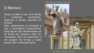 O Barroco
Surgiu na Itália no sec. XVII devido
a mudanças econômicas,
religiosas e sociais ocorridas na
Europa.
Nele, predominam as emoções e
não o racionalismo renascentista.
Suas figuras são representadas de
tal forma que parecem estar em
movimento. Com um dinamismo e
um exagero de formas e cores
jamais visto no Renascimento.
São Pedro, Giuseppe De Fabris
São Paulo, Adamo Tadolini
 