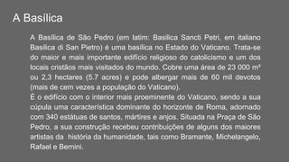 A Basílica
A Basílica de São Pedro (em latim: Basilica Sancti Petri, em italiano
Basilica di San Pietro) é uma basílica no Estado do Vaticano. Trata-se
do maior e mais importante edifício religioso do catolicismo e um dos
locais cristãos mais visitados do mundo. Cobre uma área de 23 000 m²
ou 2,3 hectares (5.7 acres) e pode albergar mais de 60 mil devotos
(mais de cem vezes a população do Vaticano).
É o edifício com o interior mais proeminente do Vaticano, sendo a sua
cúpula uma característica dominante do horizonte de Roma, adornado
com 340 estátuas de santos, mártires e anjos. Situada na Praça de São
Pedro, a sua construção recebeu contribuições de alguns dos maiores
artistas da história da humanidade, tais como Bramante, Michelangelo,
Rafael e Bernini.
 