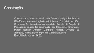Construção
Construída no mesmo local onde ficava a antiga Basílica de
São Pedro, sua construção teve início em 18 de abril de 1506.
O projeto foi incumbido ao arquiteto Donato di Angelo di
Pascuccio, depois foi continuado por Rosselino, Bramante,
Rafael Sanzio, Antonio Cordiani, Peruzzi, Antonio da
Sangallo, Michelangelo e por fim Carlos Maderno.
Ela foi finalizada em 1626.
 